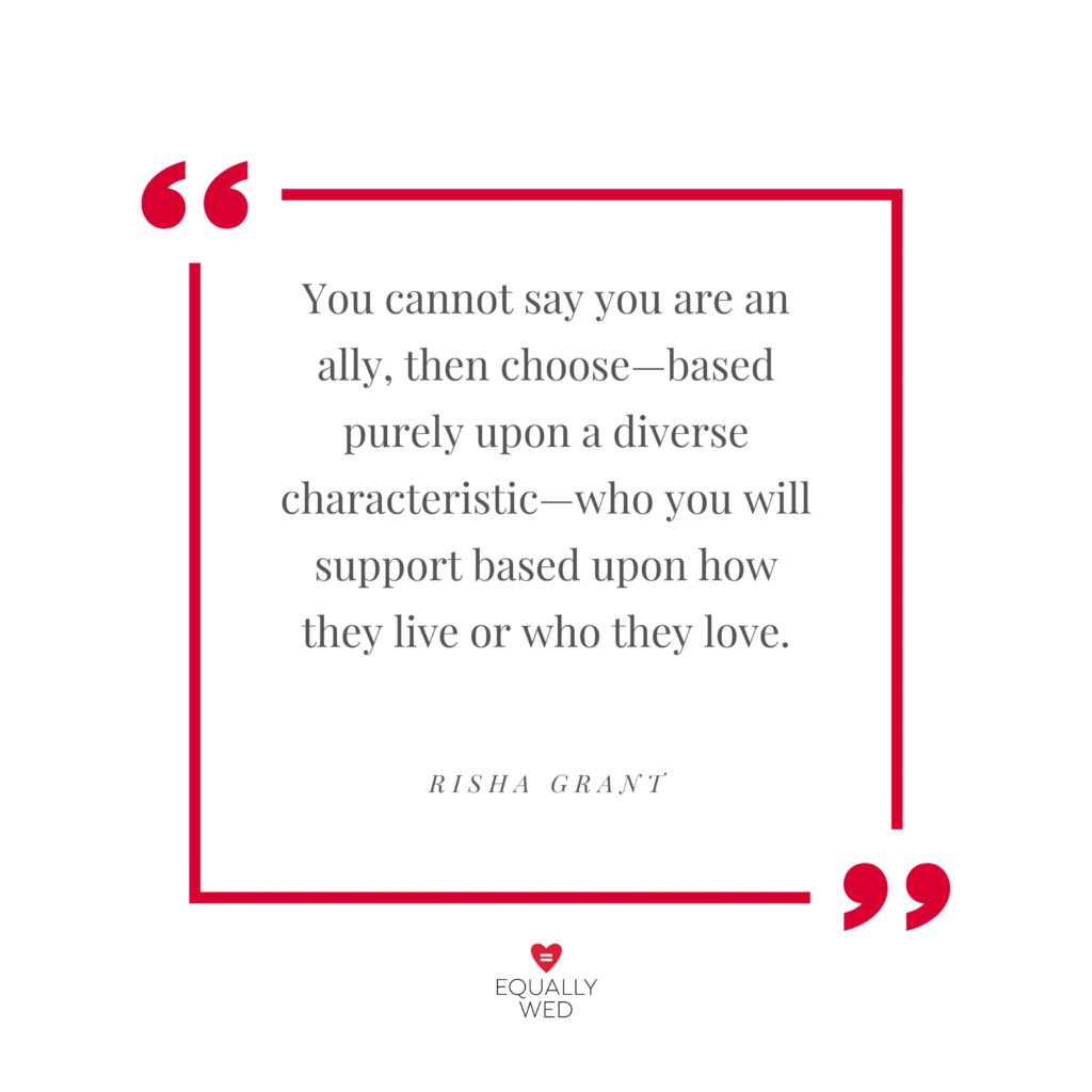 You cannot say you are an ally, then choose—based purely upon a diverse characteristic—who you will support based upon how they live or who they love. Risha Grant 